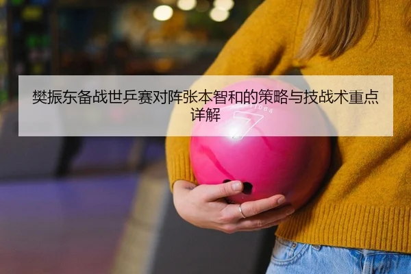 樊振东备战世乒赛对阵张本智和的策略与技战术重点详解
